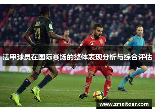 法甲球员在国际赛场的整体表现分析与综合评估