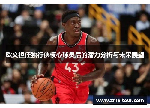 欧文担任独行侠核心球员后的潜力分析与未来展望